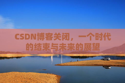 CSDN博客关闭，一个时代的结束与未来的展望